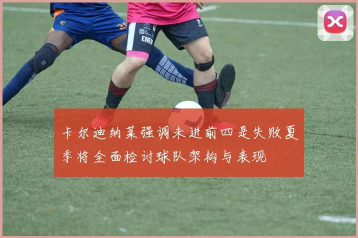 卡尔迪纳莱强调未进前四是失败夏季将全面检讨球队架构与表现