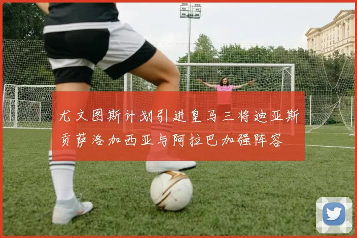 尤文图斯计划引进皇马三将迪亚斯贡萨洛加西亚与阿拉巴加强阵容