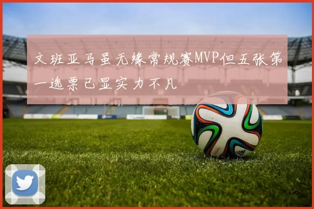文班亚马虽无缘常规赛MVP但五张第一选票已显实力不凡