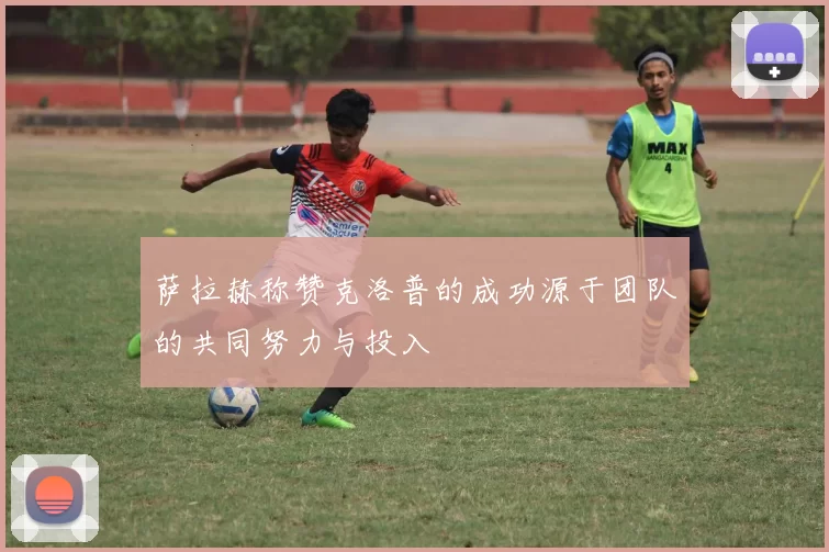 萨拉赫称赞克洛普的成功源于团队的共同努力与投入