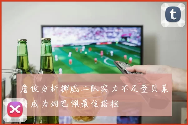 詹俊分析挪威二队实力不足登贝莱将成为姆巴佩最佳搭档