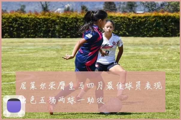 居莱尔荣膺皇马四月最佳球员表现出色五场两球一助攻