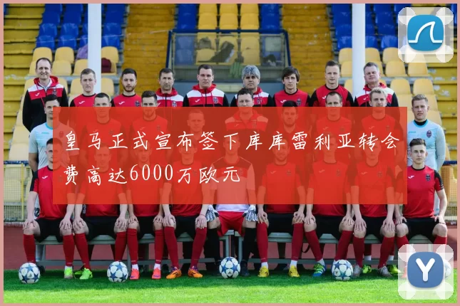 皇马正式宣布签下库库雷利亚转会费高达6000万欧元