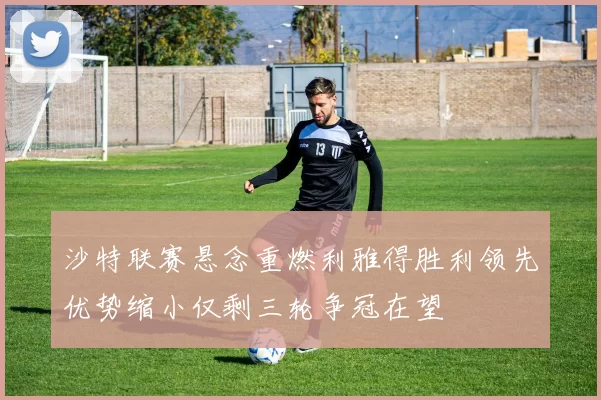沙特联赛悬念重燃利雅得胜利领先优势缩小仅剩三轮争冠在望
