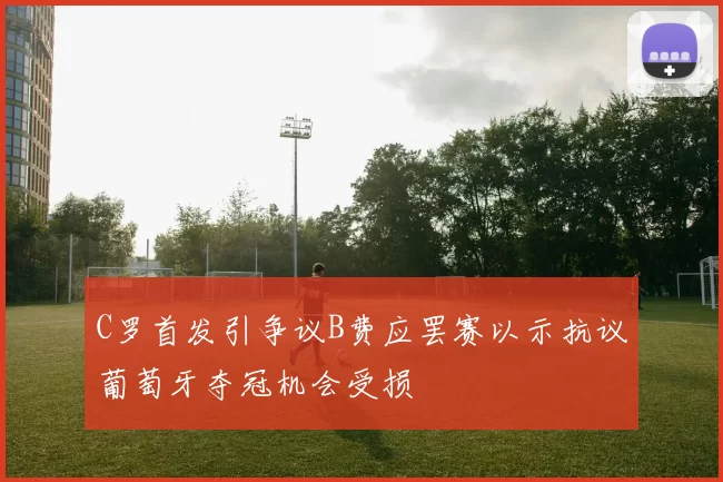 C罗首发引争议B费应罢赛以示抗议葡萄牙夺冠机会受损