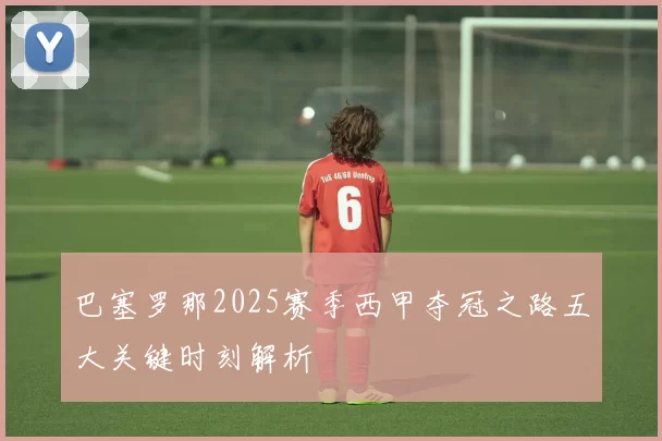 巴塞罗那2025赛季西甲夺冠之路五大关键时刻解析