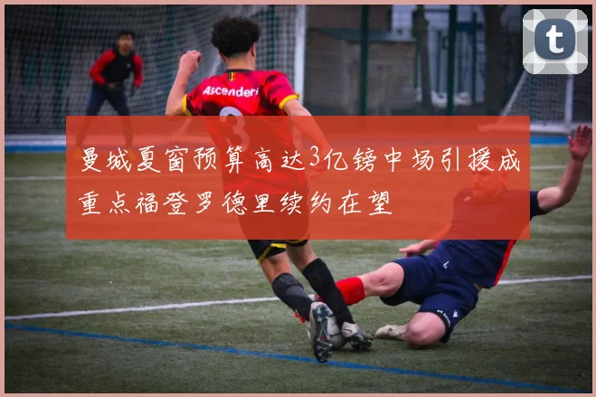 曼城夏窗预算高达3亿镑中场引援成重点福登罗德里续约在望