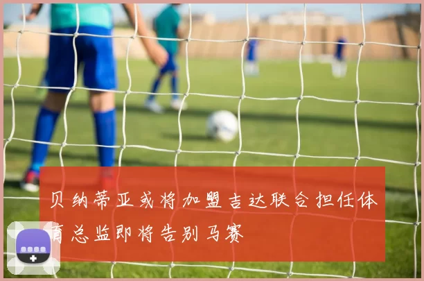 贝纳蒂亚或将加盟吉达联合担任体育总监即将告别马赛
