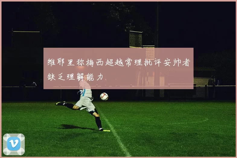 维耶里称梅西超越常理批评安帅者缺乏理解能力