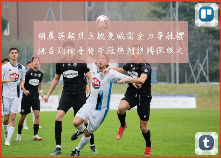 明晨英超焦点战曼城需全力争胜樱桃否则枪手将夺冠热刺拼搏保级之路