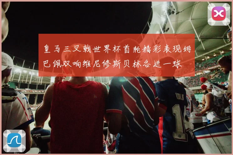 皇马三叉戟世界杯首轮精彩表现姆巴佩双响维尼修斯贝林各进一球