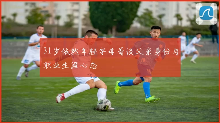 31岁依然年轻字母哥谈父亲身份与职业生涯心态