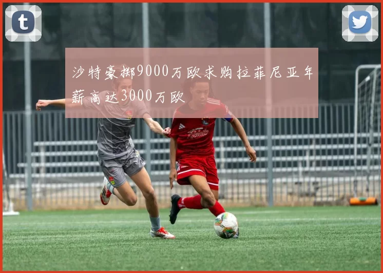 沙特豪掷9000万欧求购拉菲尼亚年薪高达3000万欧