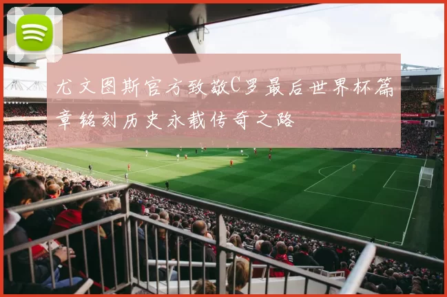 尤文图斯官方致敬C罗最后世界杯篇章铭刻历史永载传奇之路