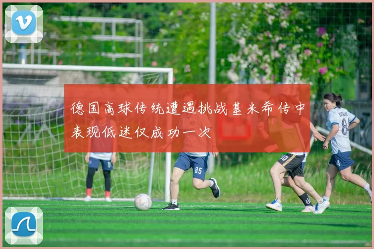 德国高球传统遭遇挑战基米希传中表现低迷仅成功一次