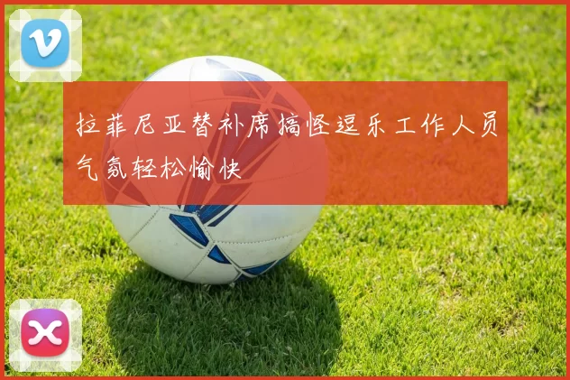 拉菲尼亚替补席搞怪逗乐工作人员气氛轻松愉快