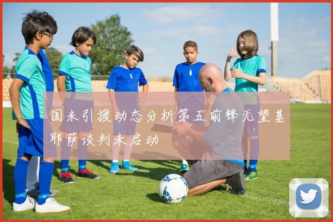 国米引援动态分析第五前锋无望基耶萨谈判未启动
