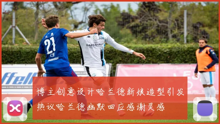 博主创意设计哈兰德新娘造型引发热议哈兰德幽默回应感谢灵感